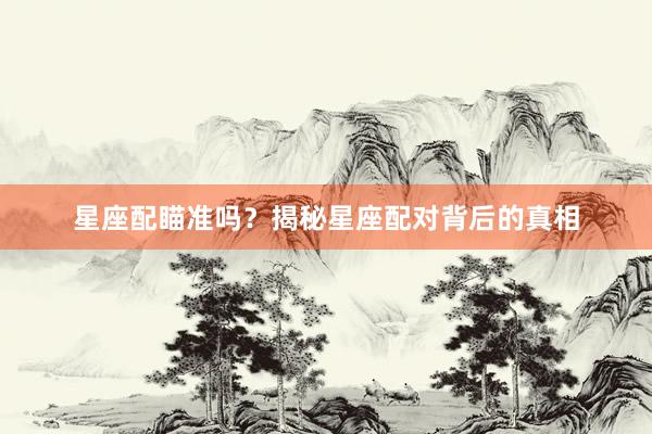 星座配瞄准吗？揭秘星座配对背后的真相