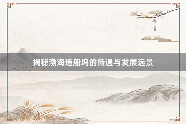 揭秘渤海造船坞的待遇与发展远景