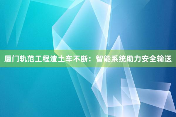 厦门轨范工程渣土车不断：智能系统助力安全输送